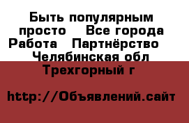 Быть популярным просто! - Все города Работа » Партнёрство   . Челябинская обл.,Трехгорный г.